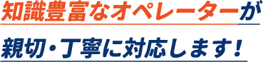 知識豊富なオペレーターが親切・丁寧に対応します。
